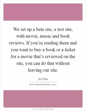 We set up a beta site, a test site, with movie, music and book reviews. If you’re reading them and you want to buy a book or a ticket for a movie that’s reviewed on the site, you can do that without leaving our site Picture Quote #1