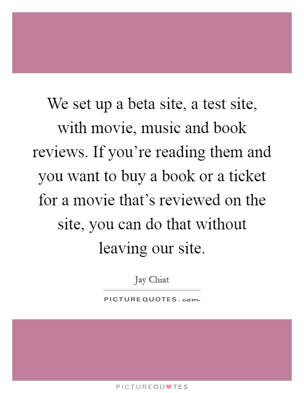 We set up a beta site, a test site, with movie, music and book reviews. If you're reading them and you want to buy a book or a ticket for a movie that's reviewed on the site, you can do that without leaving our site Picture Quote #1