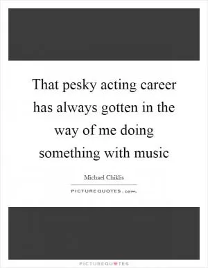 That pesky acting career has always gotten in the way of me doing something with music Picture Quote #1