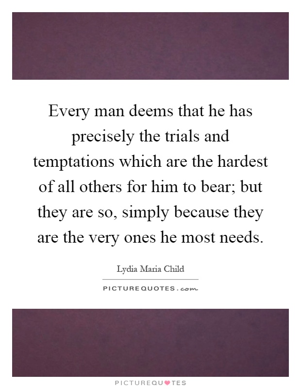 Every man deems that he has precisely the trials and temptations which are the hardest of all others for him to bear; but they are so, simply because they are the very ones he most needs Picture Quote #1