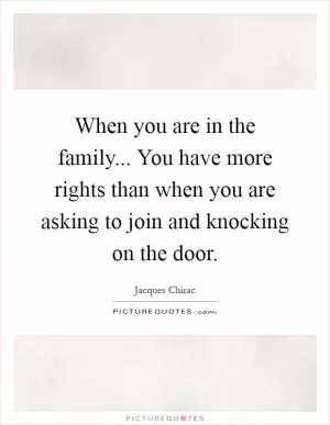 When you are in the family... You have more rights than when you are asking to join and knocking on the door Picture Quote #1