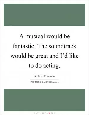 A musical would be fantastic. The soundtrack would be great and I’d like to do acting Picture Quote #1