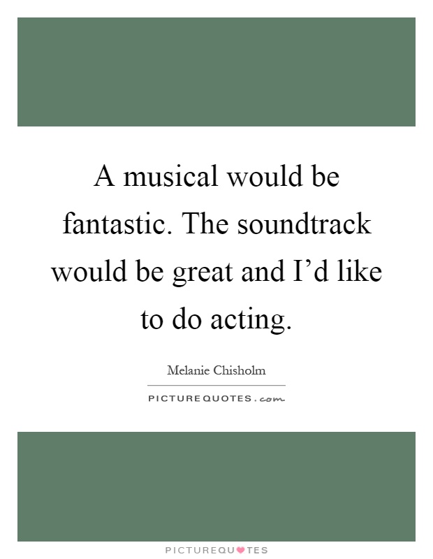 A musical would be fantastic. The soundtrack would be great and I'd like to do acting Picture Quote #1