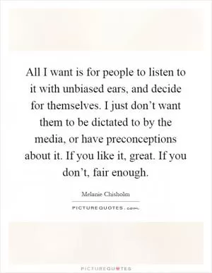 All I want is for people to listen to it with unbiased ears, and decide for themselves. I just don’t want them to be dictated to by the media, or have preconceptions about it. If you like it, great. If you don’t, fair enough Picture Quote #1