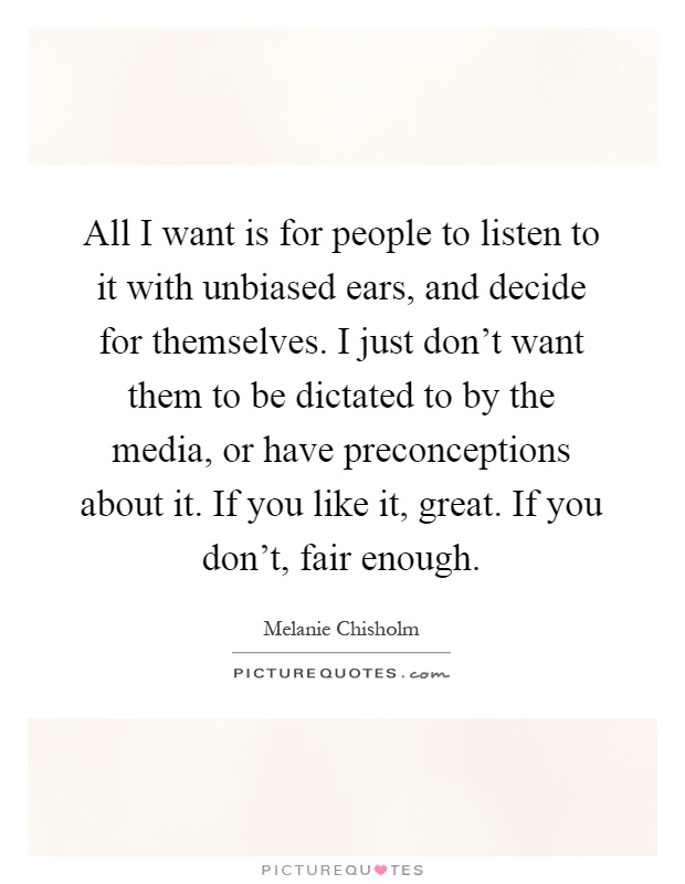 All I want is for people to listen to it with unbiased ears, and decide for themselves. I just don't want them to be dictated to by the media, or have preconceptions about it. If you like it, great. If you don't, fair enough Picture Quote #1