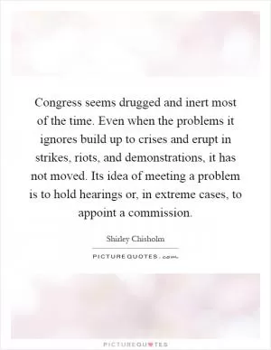 Congress seems drugged and inert most of the time. Even when the problems it ignores build up to crises and erupt in strikes, riots, and demonstrations, it has not moved. Its idea of meeting a problem is to hold hearings or, in extreme cases, to appoint a commission Picture Quote #1