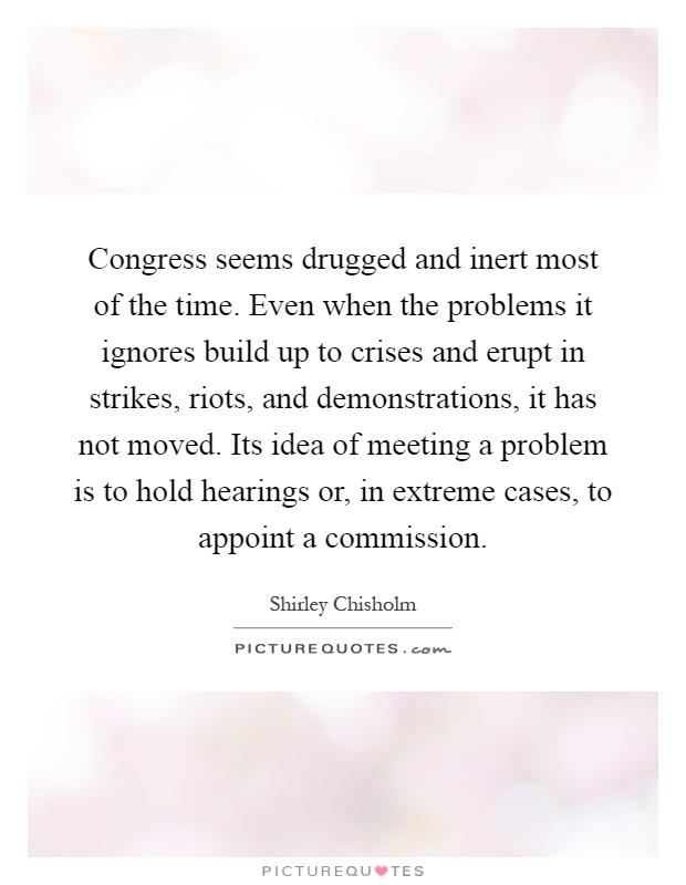 Congress seems drugged and inert most of the time. Even when the problems it ignores build up to crises and erupt in strikes, riots, and demonstrations, it has not moved. Its idea of meeting a problem is to hold hearings or, in extreme cases, to appoint a commission Picture Quote #1