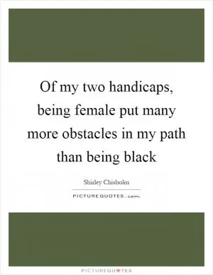 Of my two handicaps, being female put many more obstacles in my path than being black Picture Quote #1