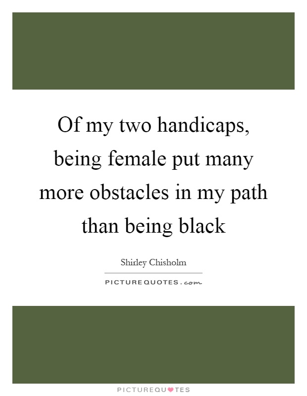 Of my two handicaps, being female put many more obstacles in my path than being black Picture Quote #1