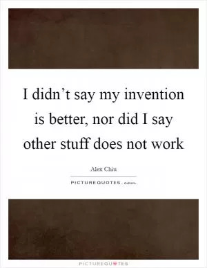 I didn’t say my invention is better, nor did I say other stuff does not work Picture Quote #1