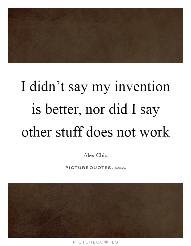 I didn't say my invention is better, nor did I say other stuff does not work Picture Quote #1