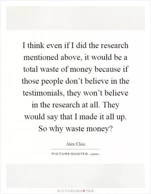 I think even if I did the research mentioned above, it would be a total waste of money because if those people don’t believe in the testimonials, they won’t believe in the research at all. They would say that I made it all up. So why waste money? Picture Quote #1