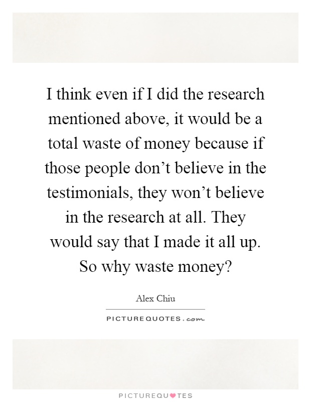 I think even if I did the research mentioned above, it would be a total waste of money because if those people don't believe in the testimonials, they won't believe in the research at all. They would say that I made it all up. So why waste money? Picture Quote #1