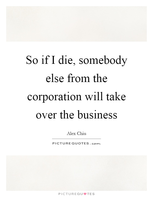So if I die, somebody else from the corporation will take over the business Picture Quote #1