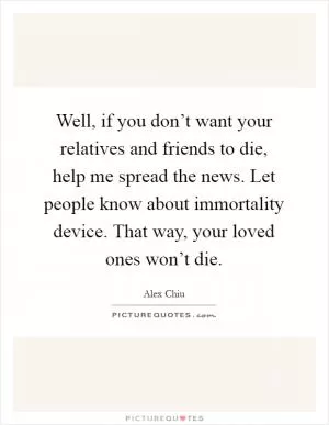 Well, if you don’t want your relatives and friends to die, help me spread the news. Let people know about immortality device. That way, your loved ones won’t die Picture Quote #1