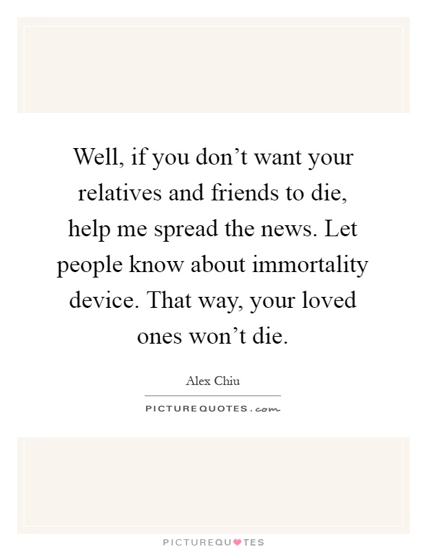 Well, if you don't want your relatives and friends to die, help me spread the news. Let people know about immortality device. That way, your loved ones won't die Picture Quote #1