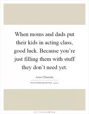 When moms and dads put their kids in acting class, good luck. Because you’re just filling them with stuff they don’t need yet Picture Quote #1