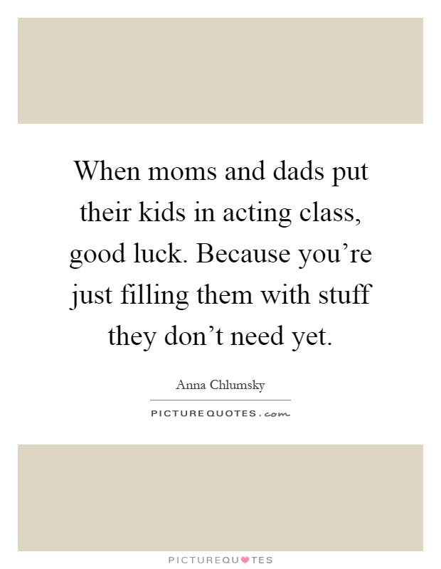 When moms and dads put their kids in acting class, good luck. Because you're just filling them with stuff they don't need yet Picture Quote #1