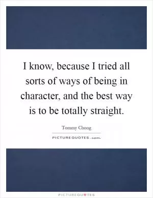 I know, because I tried all sorts of ways of being in character, and the best way is to be totally straight Picture Quote #1