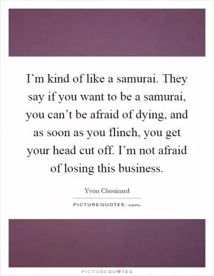 I’m kind of like a samurai. They say if you want to be a samurai, you can’t be afraid of dying, and as soon as you flinch, you get your head cut off. I’m not afraid of losing this business Picture Quote #1