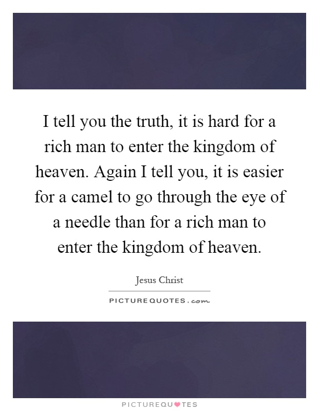 I tell you the truth, it is hard for a rich man to enter the kingdom of heaven. Again I tell you, it is easier for a camel to go through the eye of a needle than for a rich man to enter the kingdom of heaven Picture Quote #1