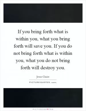 If you bring forth what is within you, what you bring forth will save you. If you do not bring forth what is within you, what you do not bring forth will destroy you Picture Quote #1