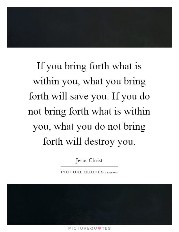 If you bring forth what is within you, what you bring forth will save you. If you do not bring forth what is within you, what you do not bring forth will destroy you Picture Quote #1