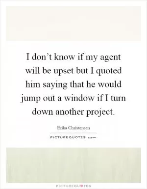 I don’t know if my agent will be upset but I quoted him saying that he would jump out a window if I turn down another project Picture Quote #1