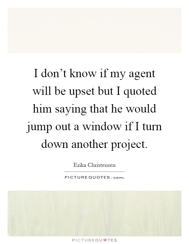I don't know if my agent will be upset but I quoted him saying that he would jump out a window if I turn down another project Picture Quote #1