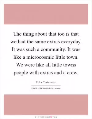 The thing about that too is that we had the same extras everyday. It was such a community. It was like a microcosmic little town. We were like all little towns people with extras and a crew Picture Quote #1