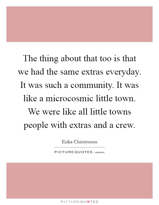 The thing about that too is that we had the same extras everyday. It was such a community. It was like a microcosmic little town. We were like all little towns people with extras and a crew Picture Quote #1