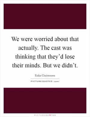 We were worried about that actually. The cast was thinking that they’d lose their minds. But we didn’t Picture Quote #1