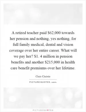 A retired teacher paid $62,000 towards her pension and nothing, yes nothing, for full family medical, dental and vision coverage over her entire career. What will we pay her? $1. 4 million in pension benefits and another $215,000 in health care benefit premiums over her lifetime Picture Quote #1