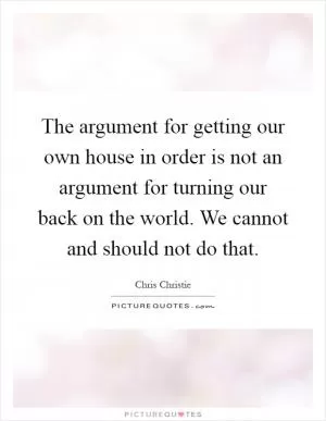 The argument for getting our own house in order is not an argument for turning our back on the world. We cannot and should not do that Picture Quote #1