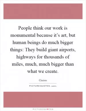 People think our work is monumental because it’s art, but human beings do much bigger things: They build giant airports, highways for thousands of miles, much, much bigger than what we create Picture Quote #1