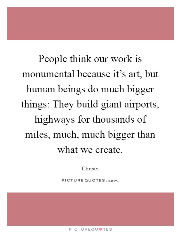 People think our work is monumental because it's art, but human beings do much bigger things: They build giant airports, highways for thousands of miles, much, much bigger than what we create Picture Quote #1