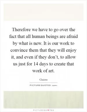 Therefore we have to go over the fact that all human beings are afraid by what is new. It is our work to convince them that they will enjoy it, and even if they don’t, to allow us just for 14 days to create that work of art Picture Quote #1