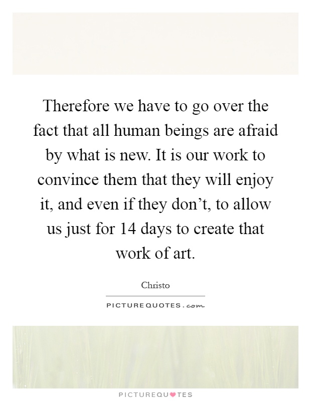 Therefore we have to go over the fact that all human beings are afraid by what is new. It is our work to convince them that they will enjoy it, and even if they don't, to allow us just for 14 days to create that work of art Picture Quote #1