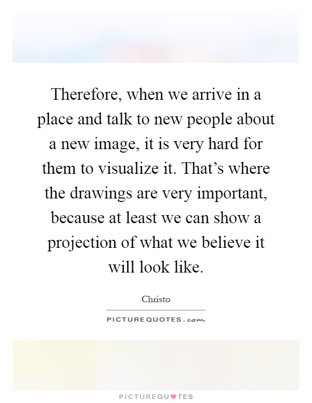 Therefore, when we arrive in a place and talk to new people about a new image, it is very hard for them to visualize it. That's where the drawings are very important, because at least we can show a projection of what we believe it will look like Picture Quote #1