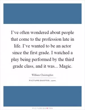 I’ve often wondered about people that come to the profession late in life. I’ve wanted to be an actor since the first grade. I watched a play being performed by the third grade class, and it was... Magic Picture Quote #1