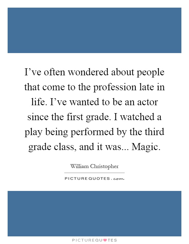 I've often wondered about people that come to the profession late in life. I've wanted to be an actor since the first grade. I watched a play being performed by the third grade class, and it was... Magic Picture Quote #1