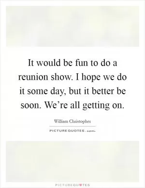 It would be fun to do a reunion show. I hope we do it some day, but it better be soon. We’re all getting on Picture Quote #1