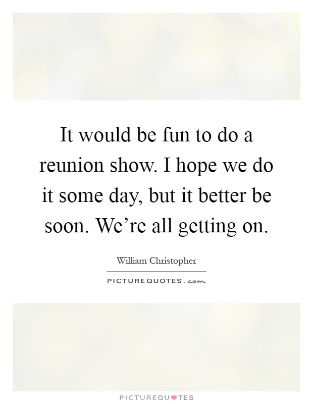 It would be fun to do a reunion show. I hope we do it some day, but it better be soon. We're all getting on Picture Quote #1