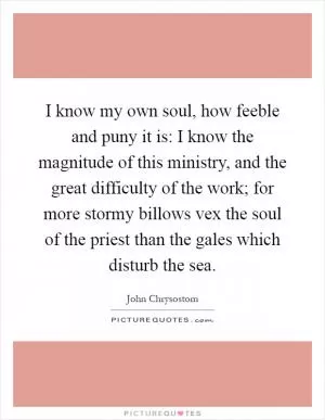 I know my own soul, how feeble and puny it is: I know the magnitude of this ministry, and the great difficulty of the work; for more stormy billows vex the soul of the priest than the gales which disturb the sea Picture Quote #1