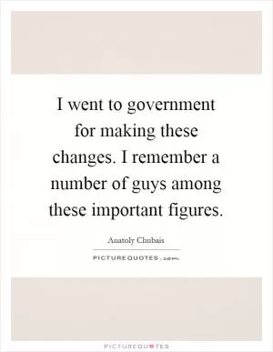 I went to government for making these changes. I remember a number of guys among these important figures Picture Quote #1