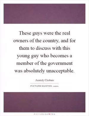 These guys were the real owners of the country, and for them to discuss with this young guy who becomes a member of the government was absolutely unacceptable Picture Quote #1