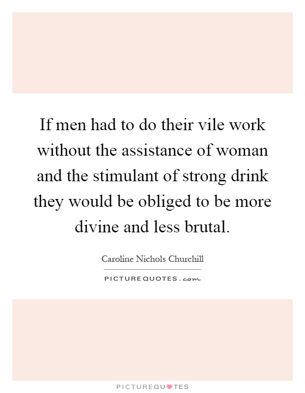 If men had to do their vile work without the assistance of woman and the stimulant of strong drink they would be obliged to be more divine and less brutal Picture Quote #1