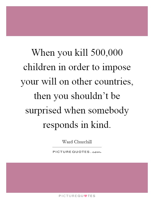 When you kill 500,000 children in order to impose your will on other countries, then you shouldn't be surprised when somebody responds in kind Picture Quote #1