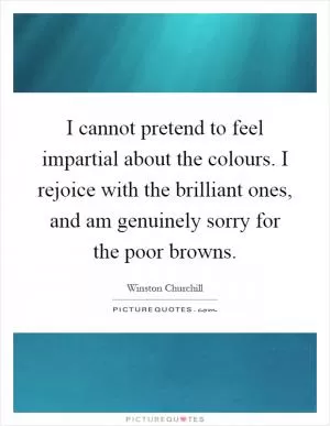 I cannot pretend to feel impartial about the colours. I rejoice with the brilliant ones, and am genuinely sorry for the poor browns Picture Quote #1