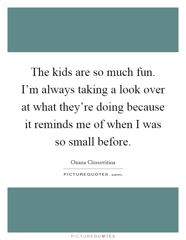 The kids are so much fun. I'm always taking a look over at what they're doing because it reminds me of when I was so small before Picture Quote #1